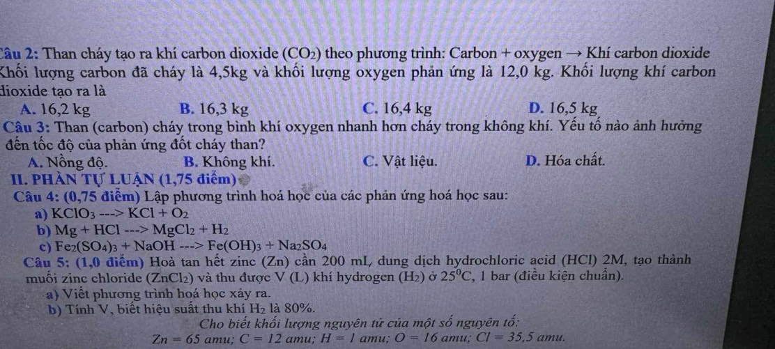 Than cháy tạo ra khí carbon dioxide (CO_2) theo phương trình: Carbon + oxygen → Khí carbon dioxide
Khối lượng carbon đã cháy là 4,5kg và khối lượng oxygen phản ứng là 12,0 kg. Khối lượng khí carbon
dioxide tạo ra là
A. 16,2 kg B. 16,3 kg C. 16,4 kg D. 16,5 kg
Câu 3: Than (carbon) cháy trong bình khí oxygen nhanh hơn cháy trong không khí. Yếu tố nào ảnh hưởng
đến tốc độ của phản ứng đốt cháy than?
A. Nồng độ. B. Không khí. C. Vật liệu. D. Hóa chất.
II. pHÀn IVLUAN(1,75diem)
Câu 4: (0,75 điểm) Lập phương trình hoá học của các phản ứng hoá học sau:
a) KClO_3--->KCl+O_2
b) Mg+HCl--->MgCl_2+H_2
c) Fe_2(SO_4)_3+NaOHto Fe(OH)_3+Na_2SO_4
Câu 5;(1,0 ) điểm) Hoà tan hết zinc (Zn) cần 200 mL, dung dịch hydrochloric acid (HCl) 2M, tạo thành
muối zinc chloride (ZnCl₂) và thu được V (L) khí hydrogen (H_2) Ở 25°C *, 1 bar (điều kiện chuẩn).
a) Viết phương trình hoá học xảy ra.
b) Tính V, biết hiệu suất thu khí H_2 là 80%.
Cho biết khối lượng nguyên tứ của một số nguyên tố:
Zn=65amu;C=12amu;H=1amu;O=16amu;Cl=35,5amu.