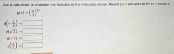 Use a calculator to evaluate the function at the indicated values. Round your answers to three decimals.
g(x)=( 4/3 )^3x
g(- 1/2 )= □
g(sqrt(2))=□
g(-3)=□
g( 4/3 )=□