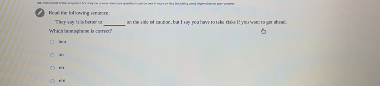 The movement of the progress bar may be uneven because questions can be worth more or less (including zero) depending on your answen
Read the following sentence:
_
They say it is better to on the side of caution, but I say you have to take risks if you want to get ahead.
Which homophone is correct?
heir
air
err
ere