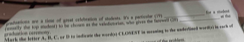 praduations are a time of great celebration of students. It's a particular (19) _for a student 
(usually the top student) to be chosen as the valedictorian, who gives the farewell (20) _at the 
Mark the letter A, B, C, or D to indicate the word(s) CLOSEST in meaning to the underlined word(s) in each of 
graduation cerémony. 
is of the problem .