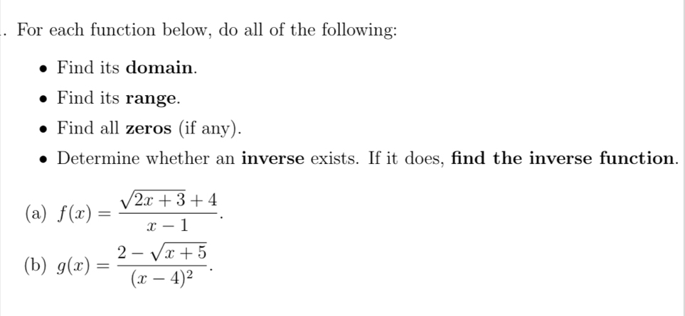 For each function below, do all of the following:
Find its domain.
Find its range.
Find all zeros (if any).
Determine whether an inverse exists. If it does, find the inverse function.
(a) f(x)= (sqrt(2x+3)+4)/x-1 . 
(b) g(x)=frac 2-sqrt(x+5)(x-4)^2.