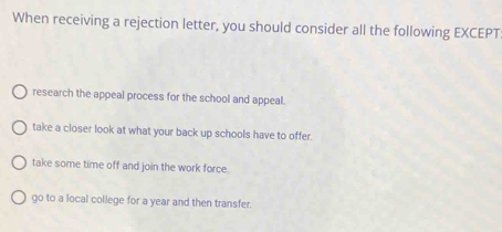 When receiving a rejection letter, you should consider all the following EXCEPT
research the appeal process for the school and appeal.
take a closer look at what your back up schools have to offer.
take some time off and join the work force.
go to a local college for a year and then transfer.