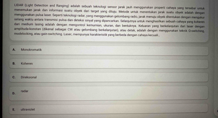 LIDAR (Light Detection and Ranging) adalah sebuah teknologi sensor jarak jauh menggunakan properti cahaya yang tersebar untuk
menemukan jarak dan informasi suatu obyek dari target yang dituju. Metode untuk menentukan jarak suatu obyek adalah dengan
menggunakan pulsa laser. Seperti teknologi radar, yang menggunakan gelombang radio, jarak menuju obyek ditentukan dengan mengukur
selang waktu antara transmisi pulsa dan deteksi sinyal yang dipancarkan. Selanjutnya untuk menghasilkan sebuah cahaya yang koheren
dari medium lasing adalah dengan mengontrol kemurnian, ukuran, dan bentuknya. Keluaran yang berkelanjutan dari laser dengan
amplituda-konstan (dikenal sebagai CW atau gelombang berkelanjutan), atau detak, adalah dengan menggunakan teknik Q-switching,
modelocking, atau gain-switching. Laser, mempunyai karakteristik yang berbeda dengan cahaya kecuali...
A. Monokromatik
B. Koheren
C. Direksional
D. radar
E. ultraviolet