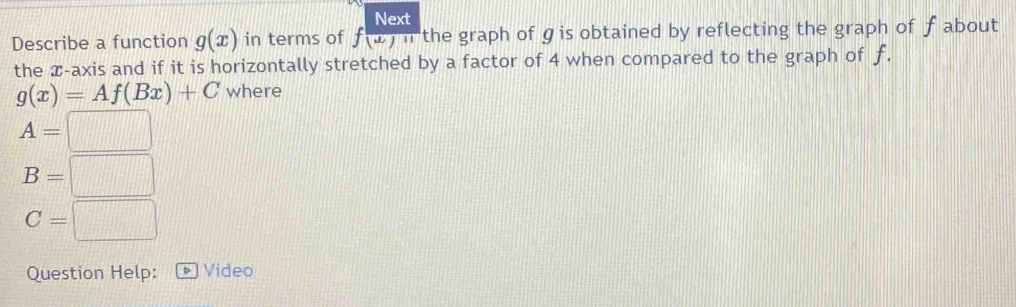 Next 
Describe a function g(x) in terms of f(x)=11 the graph of ɡis obtained by reflecting the graph of f about 
the æ-axis and if it is horizontally stretched by a factor of 4 when compared to the graph of f.
g(x)=Af(Bx)+C where
A=□
B=□
C=□
Question Help: - Video