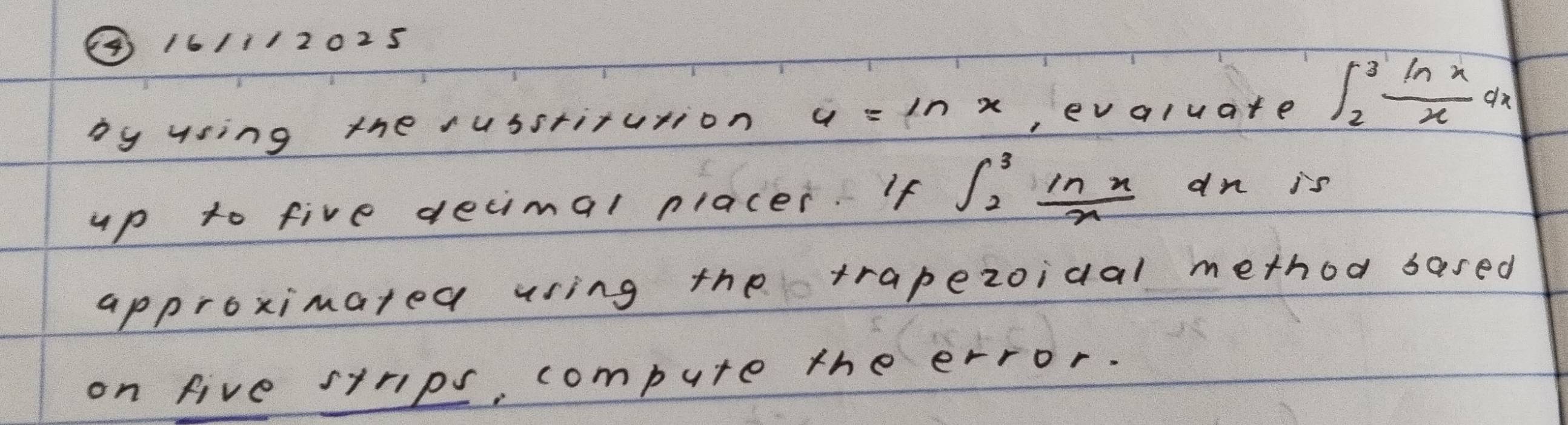 ④ 16/1/2025
by using the usstirution u=ln x ,ev qluate ∈t _2^(3frac ln x)xdx
up to five decimal placer. If ∈t _2^(3frac ln x)x dn is
approximated using the trapezoidal method based
on five strips, compute the error.