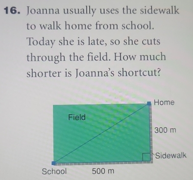 Joanna usually uses the sidewalk 
to walk home from school. 
Today she is late, so she cuts 
through the field. How much 
shorter is Joanna's shortcut?