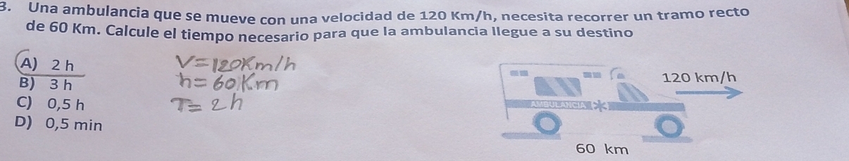 Una ambulancia que se mueve con una velocidad de 120 Km/h, necesita recorrer un tramo recto
de 60 Km. Calcule el tiempo necesario para que la ambulancia Ilegue a su destino
A) 2 h
--
B) 3 h 120 km/h
C) 0,5 h
D) 0,5 min
60 km