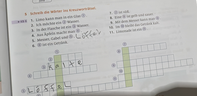 Schreib die Wörter ins Kreuzworträtsel. 
← KB 6 1. Limo kann man in ein Glas ① . 7. ⑦ ist süß. 
2. Ich möchte ein ② Wasser. 8. Eine ⑧ ist gelb und sauer. 
3. In der Flasche ist ein ③ Wasser. 9. Mit dem Messer kann man ⑨ . 
4. Aus Äpfeln macht man ④ . 10. Im ⑩ bleibt das Getränk kalt. 
5. Messer, Gabel und ⑤ 11. Limonade ist ein ⑪ . 
6. ⑥ ist ein Getränk. 
③ 
⑩ 
⑪ 
5