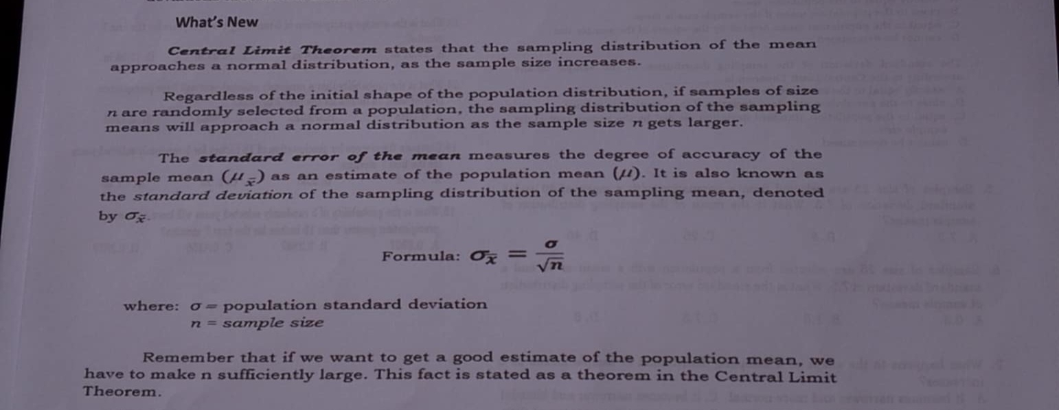 What’s New 
Central Limit Theorem states that the sampling distribution of the mean 
approaches a normal distribution, as the sample size increases. 
Regardless of the initial shape of the population distribution, if samples of size
n are randomly selected from a population, the sampling distribution of the sampling 
means will approach a normal distribution as the sample size n gets larger. 
The standard error of the mean measures the degree of accuracy of the 
sample mean (mu _overline x) as an estimate of the population mean (μ). It is also known as 
the standard deviation of the sampling distribution of the sampling mean, denoted 
by sigma _x : 
Formula: sigma _overline x= sigma /sqrt(n) 
where: sigma = population standard deviation
n= sample size 
Remember that if we want to get a good estimate of the population mean, we 
have to make n sufficiently large. This fact is stated as a theorem in the Central Limit 
Theorem.