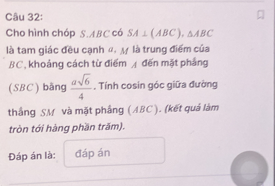 Cho hình chóp S.ABCco 4 SA⊥ (ABC), △ ABC
là tam giác đều cạnh ", M là trung điểm của
BC, khoảng cách từ điểm / đến mặt phầng 
(SBC) bằng  asqrt(6)/4 . Tính cosin góc giữa đường 
thắng SM và mặt phầng (ABC ). (kết quả làm 
tròn tới hàng phần trăm). 
Đáp án là: đáp án