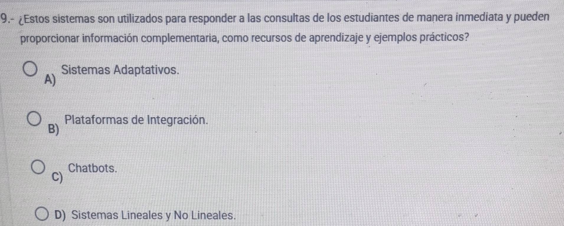 9.- ¿Estos sistemas son utilizados para responder a las consultas de los estudiantes de manera inmediata y pueden
proporcionar información complementaria, como recursos de aprendizaje y ejemplos prácticos?
Sistemas Adaptativos.
A)
Plataformas de Integración.
B)
Chatbots.
C)
D) Sistemas Lineales y No Lineales.