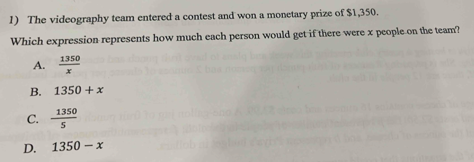 The videography team entered a contest and won a monetary prize of $1,350.
Which expression represents how much each person would get if there were x people on the team?
A.  1350/x 
B. 1350+x
C.  1350/5 
D. 1350-x