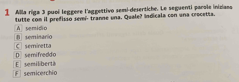 Alla riga 3 puoi leggere l’aggettivo semi-desertiche. Le seguenti parole iniziano
tutte con il prefisso semi- tranne una. Quale? Indicala con una crocetta.
A semidio
B seminario
C semiretta
Dsemifreddo
E semilibertà
F semicerchio