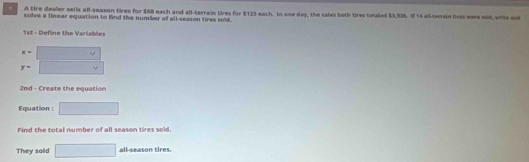 A tire dealer sells all-season tires for $68 each and all-terrain tires for $125 each. In one day, the sales both tires totaled $3,925. If 14 all-terrain bres were said, write und 
solve a linear equation to find the number of all-season tires sold. 
1st - Define the Variables
x=
y=
2nd - Create the equation 
Equation : □ 
Find the total number of all season tires sold. 
They sold □ all-season tires.