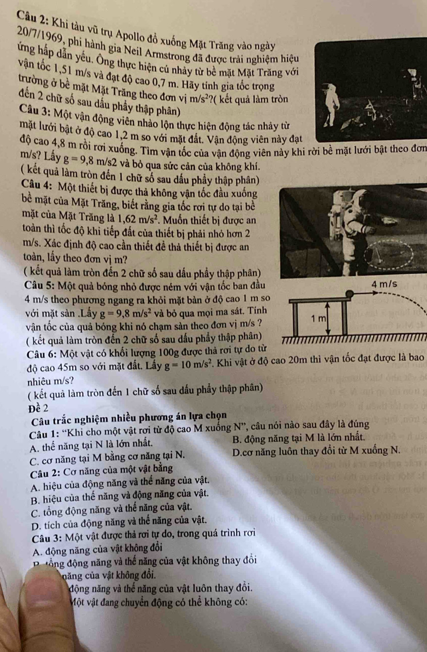 Khi tàu vũ trụ Apollo đồ xuống Mặt Trăng vào ngày
20/7/1969, phi hành gia Neil Armstrong đã được trải nghiệm hiệu
ứng hấp dẫn yếu. Ông thực hiện cú nhảy từ bề mặt Mặt Trăng với
vận tốc 1,51 m/s và đạt độ cao 0,7 m. Hãy tính gia tốc trọng
trường ở bề mặt Mặt Trăng theo đơn vị m/s^2? ( ết quả làm tròn
đến 2 chữ số sau dấu phầy thập phân)
*  Câu 3: Một vận động viên nhào lộn thực hiện động tác nhảy từ
mặt lưới bật ở độ cao 1,2 m so với mặt đất. Vận động viên này đạt
độ cao 4,8 m rồi rơi xuống. Tìm vận tốc của vận động viên này khi rời bề mặt lưới bật theo đơn
m/s? Lấy g=9,8m/s2 và bỏ qua sức cản của không khí.
( kết quả làm tròn đến 1 chữ số sau dấu phầy thập phân)
Câu 4: Một thiết bị được thả không vận tốc đầu xuống
bề mặt của Mặt Trăng, biết rằng gia tốc rơi tự do tại bề
mặt của Mặt Trăng là 1,62m/s^2. Muốn thiết bị được an
toàn thì tốc độ khi tiếp đất của thiết bị phải nhỏ hơn 2
m/s. Xác định độ cao cần thiết đề thả thiết bị được an
toàn, lấy theo đơn vị m?
( kết quả làm tròn đến 2 chữ số sau dấu phầy thập phân)
Câu 5: Một quả bóng nhỏ được ném với vận tốc ban đầu 
4 m/s theo phương ngang ra khỏi mặt bàn ở độ cao 1 m so
với mặt sản .Lấy g=9,8m/s^2 và bỏ qua mọi ma sát. Tính
vận tốc của quả bóng khi nó chạm sản theo đơn vị m/s ?
( kết quả làm tròn đến 2 chữ số sau dấu phẩy thập phân)
Câu 6: Một vật có khối lượng 100g được thả rơi tự do từ
độ cao 45m so với mặt đất. Lấy g=10m/s^2 F. Khi vật ở độ cao 20m thì vận tốc đạt được là bao
nhiêu m/s?
( kết quả làm tròn đến 1 chữ số sau dấu phầy thập phân)
Đề 2
Câu trắc nghiệm nhiều phương án lựa chọn
Câu 1: “Khi cho một vật rơi từ độ cao M xuống N”, câu nói nào sau đây là đúng
A. thế năng tại N là lớn nhất. B. động năng tại M là lớn nhất.
C. cơ năng tại M bằng cơ năng tại N.  D.cơ năng luôn thay đổi từ M xuống N.
Câu 2: Cơ năng của một vật bằng
A. hiệu của động năng và thể năng của vật.
B. hiệu của thế năng và động năng của vật.
C. tổng động năng và thế năng của vật.
D. tích của động năng và thế năng của vật.
Câu 3: Một vật được thả rơi tự do, trong quá trình rơi
A. động năng của vật không đổi
đ ổng động năng và thế năng của vật không thay đồi
ccăng ủa vật không đổi.
động năng và thế năng của vật luôn thay đồi.
Một vật đang chuyển động có thể không có: