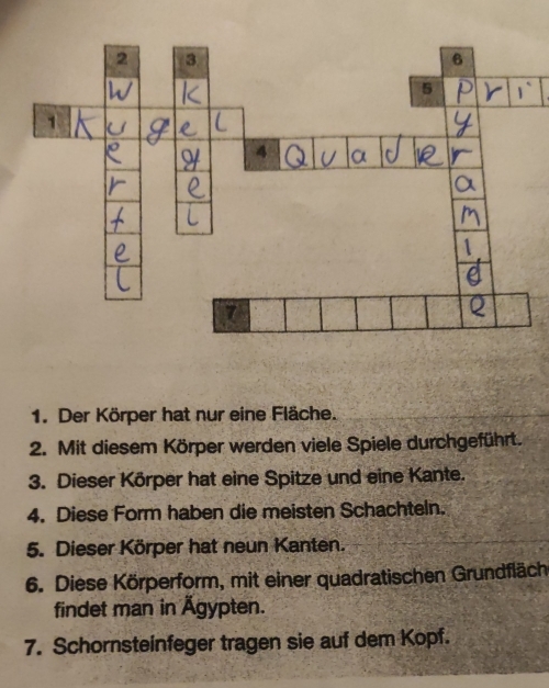 Der Körper hat nur eine Fläche. 
2. Mit diesem Körper werden viele Spiele durchgeführt. 
3. Dieser Körper hat eine Spitze und eine Kante. 
4. Diese Form haben die meisten Schachteln. 
5. Dieser Körper hat neun Kanten. 
6. Diese Körperform, mit einer quadratischen Grundfläch 
findet man in Ägypten. 
7. Schornsteinfeger tragen sie auf dem Kopf.