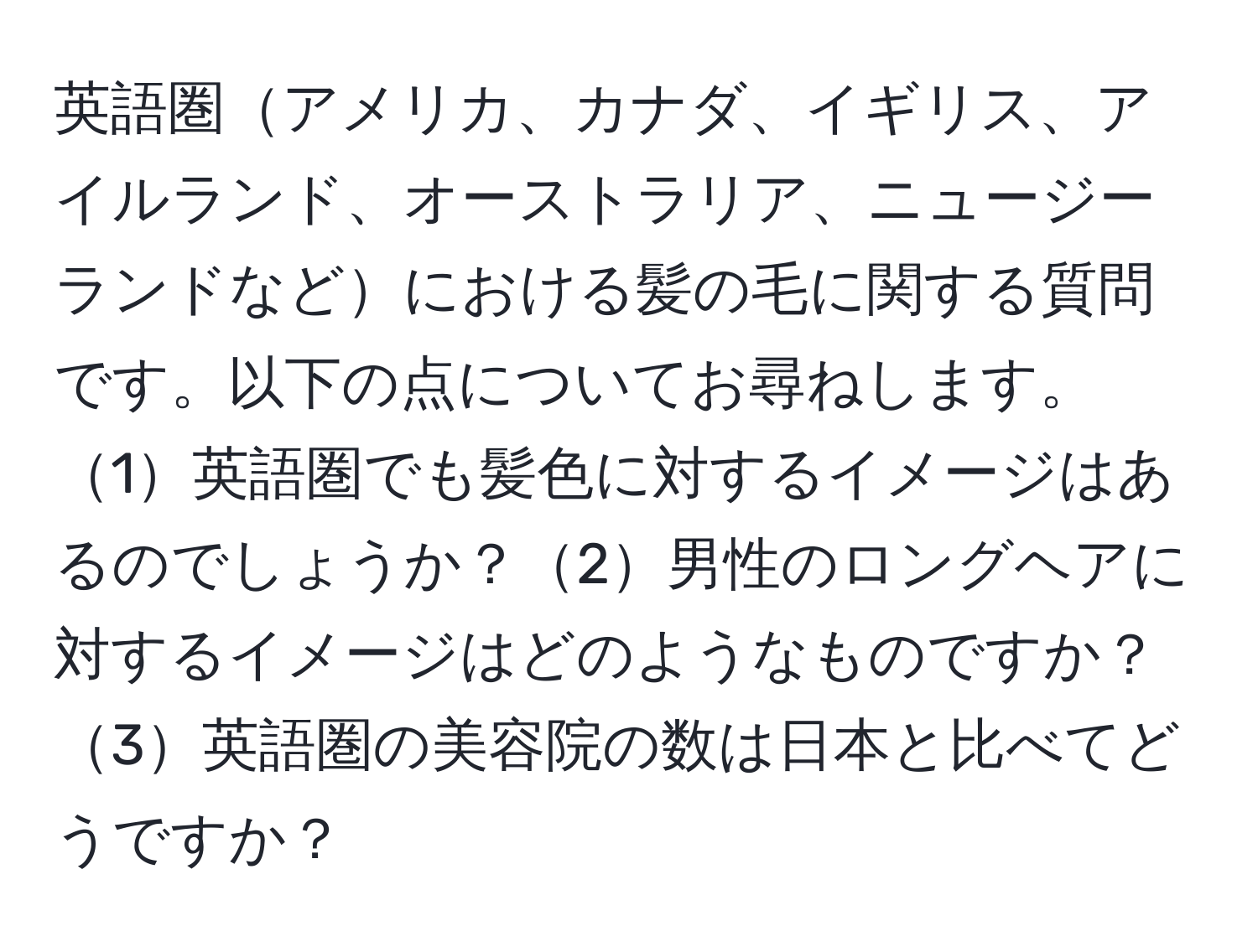 英語圏アメリカ、カナダ、イギリス、アイルランド、オーストラリア、ニュージーランドなどにおける髪の毛に関する質問です。以下の点についてお尋ねします。1英語圏でも髪色に対するイメージはあるのでしょうか？2男性のロングヘアに対するイメージはどのようなものですか？3英語圏の美容院の数は日本と比べてどうですか？