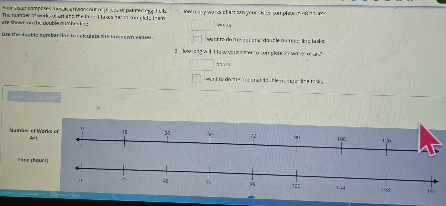 Your sister composes mosaic artwork out of pieces of painted eggshells. 1. How many works of art can your sister complete in 48 hours?
The number of works of art and the time it takes her to complete them
are shown on the double number line. works
Use the double number line to calculate the unknown values. I want to do the optional double number line tasks.
( 
2. How long will it take your sister to complete 27 works of art?
hours
I want to do the optional double number line tasks.
Set Minor Tick Marks
Number of W
Art 
Time (hou