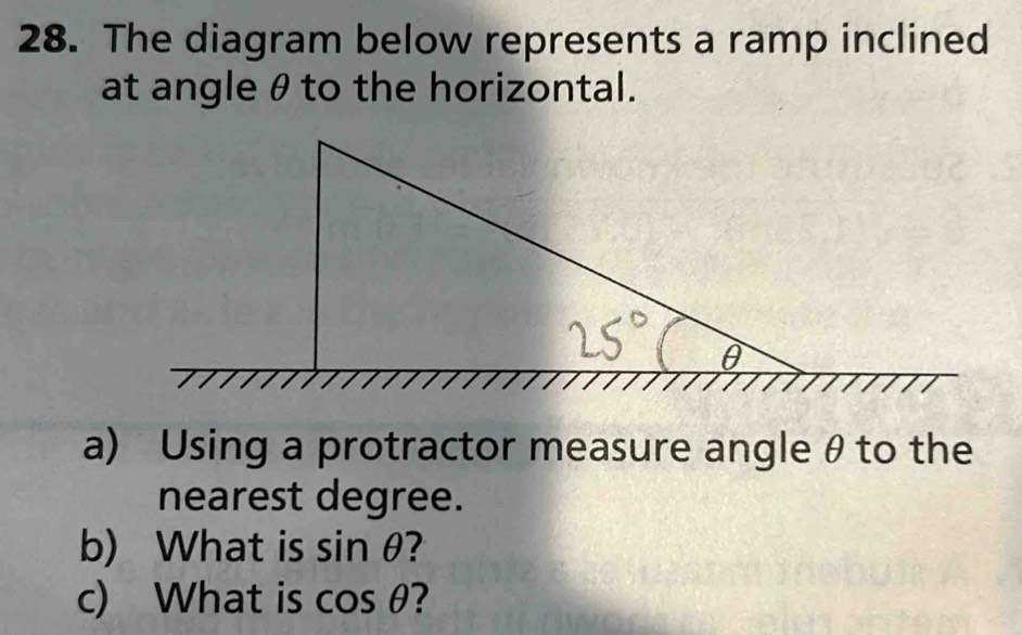 The diagram below represents a ramp inclined 
at angle θto the horizontal. 
a) Using a protractor measure angle θ to the 
nearest degree. 
b) What is sin θ ? 
c) What is cos θ 2