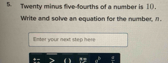 Twenty minus five-fourths of a number is 10. 
Write and solve an equation for the number, η. 
Enter your next step here 
a 
O π∞ a