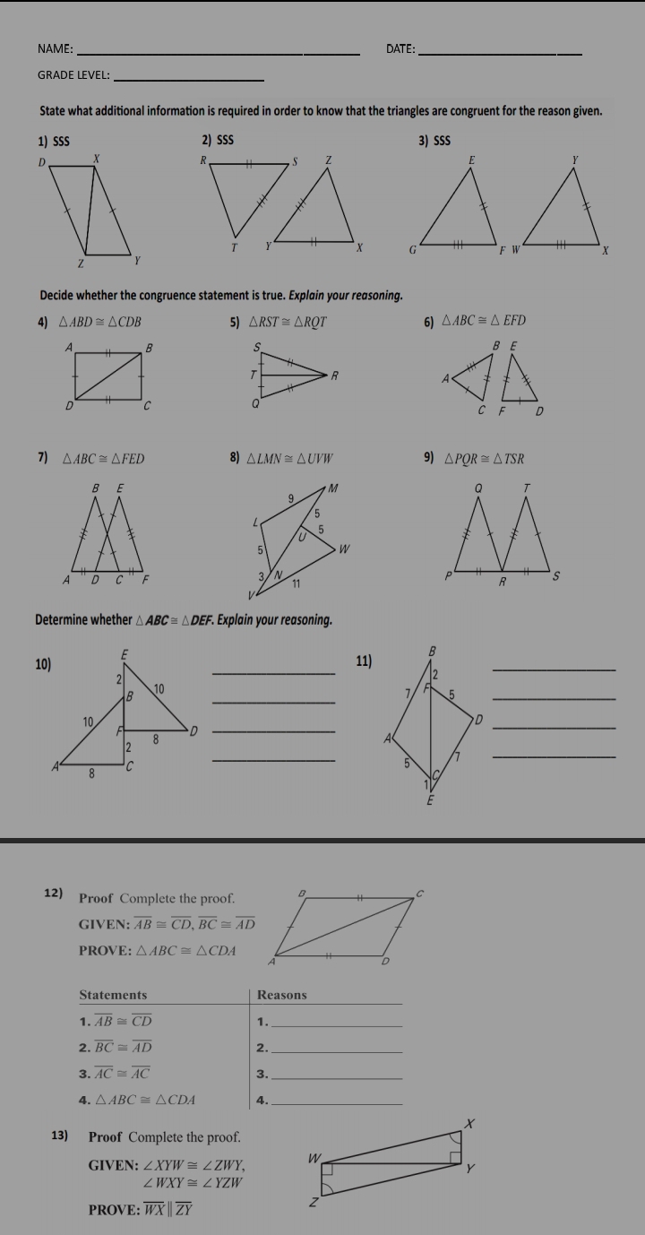 NAME: _DATE:_ 
GRADE LEVEL:_ 
State what additional information is required in order to know that the triangles are congruent for the reason given. 
1) SSS 2) SSS 3) SSS 


Decide whether the congruence statement is true. Explain your reasoning. 
4) △ ABD≌ △ CDB 5) △ RST≌ △ RQT 6) △ ABC≌ △ EFD
7) △ ABC≌ △ FED 8) △ LMN≌ △ UVW 9) △ PQR≌ △ TSR

Determine whether △ ABC≌ △ DEF F. Explain your reasoning. 
_ 
10) E
11) B _ 
2 
B 
_ 
10 
5_ 
10 
_D 
2 8 D_ 
A 8 C 
_ 
7_ 
12) Proof Complete the proof. 
GIVEN: overline AB≌ overline CD, overline BC≌ overline AD
PROVE: △ ABC≌ △ CDA
_ 
Statements Reasons 
1. overline AB≌ overline CD 1._ 
2. overline BC≌ overline AD 2._ 
3. overline AC≌ overline AC
3._ 
4. △ ABC≌ △ CDA 4. _ 
13) Proof Complete the proof. 
GIVEN: i:∠ XYW≌ ∠ ZWY,
∠ WXY≌ ∠ YZW
PROVE: overline WXbeginvmatrix endvmatrix overline ZY