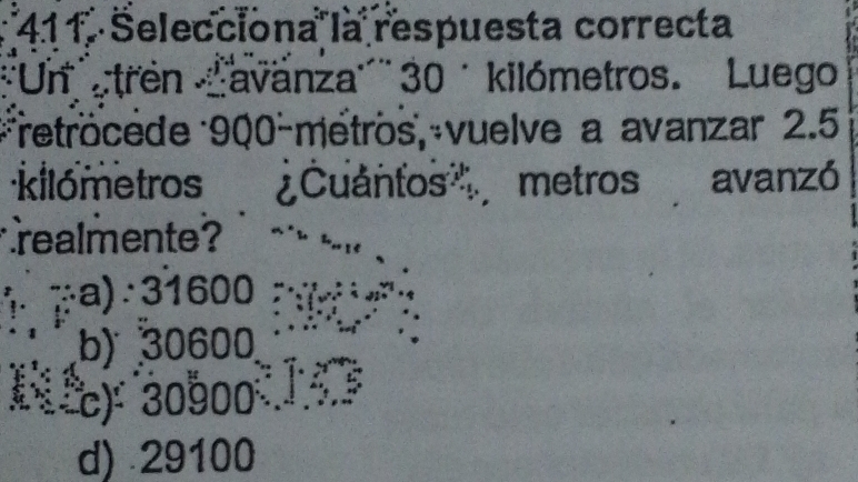 Selecciona la respuesta correcta
''Un ''tren avanza''' 30 ´ kilómetros. Luego
retröcede 900-métros, vuelve a avanzar 2.5
kilómetros ¿Cuantos, metros avanzó
realmente ?
a)∵ 31600
b) 30600
) 30000
d) 29100