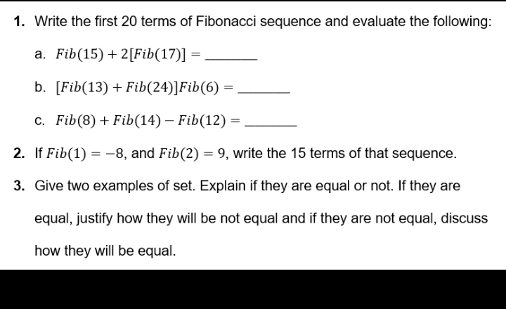 Write the first 20 terms of Fibonacci sequence and evaluate the following: 
a. Fib(15)+2[Fib(17)]= _ 
b. [Fib(13)+Fib(24)]Fib(6)= _ 
C. Fib(8)+Fib(14)-Fib(12)= _ 
2. If Fib(1)=-8 , and Fib(2)=9 , write the 15 terms of that sequence. 
3. Give two examples of set. Explain if they are equal or not. If they are 
equal, justify how they will be not equal and if they are not equal, discuss 
how they will be equal.