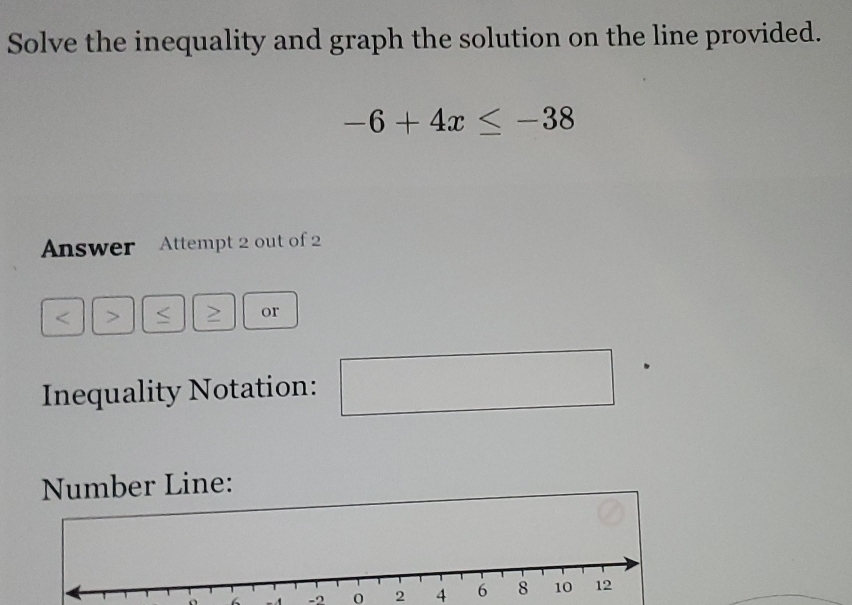 Solve the inequality and graph the solution on the line provided.
-6+4x≤ -38
Answer Attempt 2 out of 2 
< > > or 
Inequality Notation: 
□  
Number Line:
- -2 0 2 4