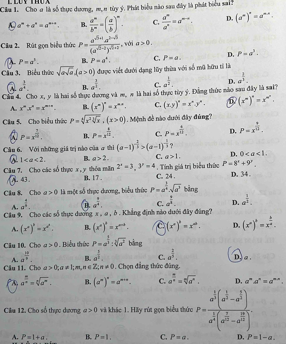 LUY ThU A
Câu 1. Cho a là số thực dương, m, n tùy ý. Phát biểu nào sau đây là phát biểu sai?
A a^m+a^n=a^(m+n). B.  a^m/b^m =( a/b )^m. C.  a^m/a^n =a^(m-n).
D. (a^m)^n=a^(m.n).
Câu 2. Rút gọn biểu thức P=frac a^(sqrt(3)+1).a^(2-sqrt(3))(a^(sqrt(2)-2))^sqrt(2)+2 , với a>0.
D. P=a^3. . P=a^5.
B. P=a^4. C. P=a.
Câu 3. Biểu thức sqrt(asqrt a),(a>0) được viết dưới dạng lũy thừa với số mũ hữu tỉ là
D. a^(frac 2)3.
A. a^(frac 3)4.
B. a^(frac 3)2.
C. a^(frac 1)2.
Câu 4. Cho x, y là hai số thực dương và m, n là hai số thực tùy ý. Đằng thức nào sau đây là sai?
A. x^m.x^n=x^(m+n). B. (x^m)^n=x^(m.n). C. (x.y)^n=x^n.y^n. D (x^m)^n=x^(m^n).
Câu 5. Cho biểu thức P=sqrt[4](x^2sqrt [3]x),(x>0).  Mệnh đề nào dưới đây đúng?
A P=x^(frac 7)12.
B. P=x^(frac 8)12.
C. P=x^(frac 6)12.
D. P=x^(frac 9)12.
Câu 6. Với những giá trị nào của # thì (a-1)^- 2/3 >(a-1)^- 1/3  ?
1
B. a>2.
C. a>1.
D. 0
Câu 7. Cho các số thực x , y thỏa mãn 2^x=3,3^y=4. Tính giá trị biểu thức P=8^x+9^y.
A. 43. B. 17 . C. 24 . D. 34 .
Câu 8. Cho a>0 là một số thực dương, biểu thức P=a^(frac 3)4· sqrt(a^3) bằng
A. a^(frac 4)9.
B. a^(frac 9)4.
C. a^(frac 9)8.
D. a^(frac 1)2.
Câu 9. Cho các số thực dương x , a , b . Khẳng định nào dưới đây đúng?
D.
A. (x^a)^b=x^(a^b). B. (x^a)^b=x^(a+b). C (x^a)^b=x^(ab). (x^a)^b=x^(frac b)a.
Câu 10. Cho a>0. Biểu thức P=a^(frac 5)3:sqrt[3](a^2) bằng
B. a^(frac 5)2.
C. a^(frac 2)5.
A. a^(frac 10)9. D, a .
Câu 11. Cho a>0;a!= 1;m,n∈ Z;n!= 0. Chọn đẳng thức đúng.
B. (a^m)^n=a^(m+n). C. a^(frac m)n=sqrt[m](a^n).
A a^(frac m)n=sqrt[n](a^m). D. a'''.a^n=a^(m.n).
Câu 12. Cho số thực dương a>0 và khác 1. Hãy rút gọn biểu thức P=frac a^(frac 1)2(a^(frac 1)2-a^(frac 2)3)a^(frac 1)4(a^(frac 7)12-a^(frac 1)2).
A. P=1+a. B. P=1. C. P=a. D. P=1-a.