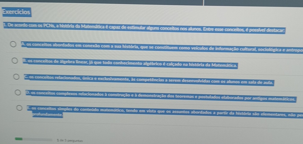 Exercícios
1. De acordo com os PCNs, a história da Matemática é capaz de estimular alguns conceitos nos alunos. Entre esse conceitos, é possível destacar:
A. os conceitos abordados em conexão com a sua história, que se constituem como veículos de informação cultural, sociológica e antropo
B. os conceitos de álgebra linear, já que todo conhecimento algébrico é calçado na história da Matemática.
C os conceitos relacionados, única e exclusivamente, às competências a serem desenvolvidas com os alunos em sala de aula.
D. os conceitos complexos relacionados à construção e à demonstração dos teoremas e postulados elaborados por antigos matemáticos.
E os conceitos simples do conteúdo matemático, tendo em vista que os assuntos abordados a partir da história são elementares, não per
profundamente
1 de 5 pergunas