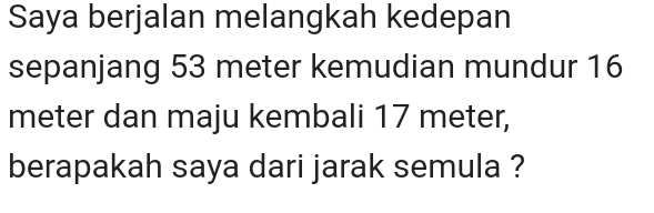 Saya berjalan melangkah kedepan 
sepanjang 53 meter kemudian mundur 16
meter dan maju kembali 17 meter, 
berapakah saya dari jarak semula ?