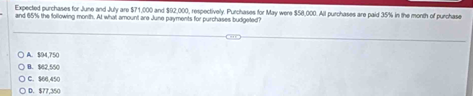 Expected purchases for June and July are $71,000 and $92,000, respectively. Purchases for May were $58,000. All purchases are paid 35% in the month of purchase
and 65% the following month. At what amount are June payments for purchases budgeted?
A. $94,750
B. $62,550
C. $66,450
D. $77,350