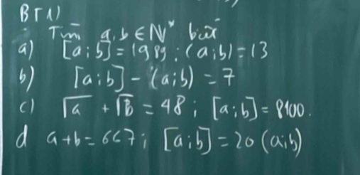 BT) 
Tm a,b∈ N biā 
a) [a:5]=198g:(a:b)=13
b) [a:b]-(a:b)=7
sqrt(a)+sqrt(b)=48; [a;b]=8100. 
d a+b=667; [a;b]=20(a;b)