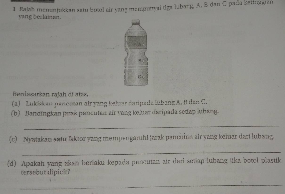 Rajah menunjukkan satu botol air yang mempunyai tiga lubang, A, B dan C pada ketinggian 
yang berlainan. 
Ao 
Bộ 
Co 
Berdasarkan rajah di atas, 
(a) Lukiskan pancutan air yang keluar daripada lubang A, B dan C. 
(b) Bandingkan jarak pancutan air yang keluar daripada setiap lubang. 
_ 
(c) Nyatakan satu faktor yang mempengaruhi jarak pancutan air yang keluar dari lubang. 
_ 
(d) Apakah yang akan berlaku kepada pancutan air dari setiap lubang jika botol plastik 
tersebut dipicit? 
_ 
_