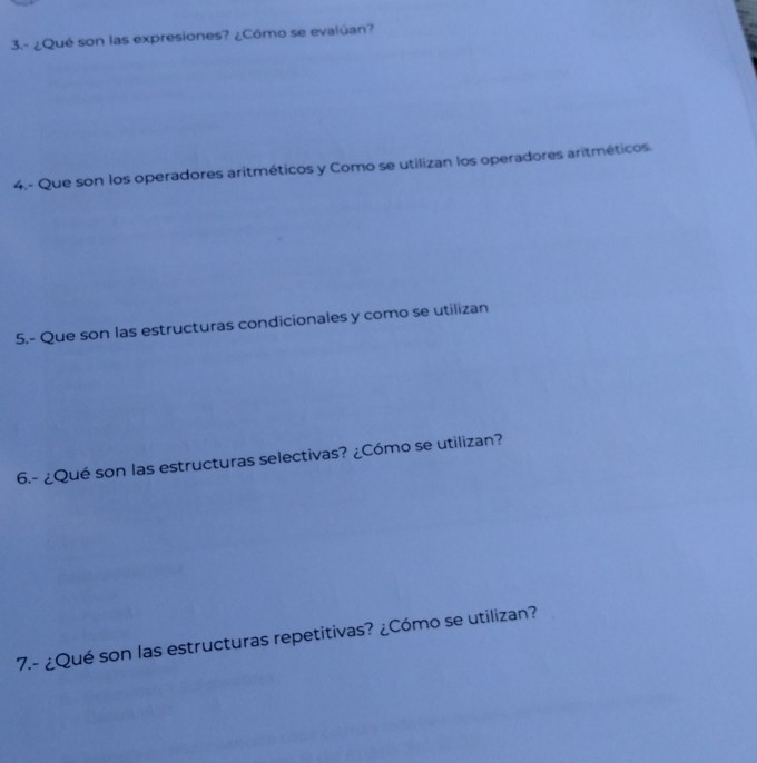 3.- ¿Qué son las expresiones? ¿Cômo se evalúan? 
4.- Que son los operadores aritméticos y Como se utilizan los operadores aritméticos. 
5.- Que son las estructuras condicionales y como se utilizan 
6.- ¿Qué son las estructuras selectivas? ¿Cómo se utilizan? 
7.- ¿Qué son las estructuras repetitivas? ¿Cómo se utilizan?