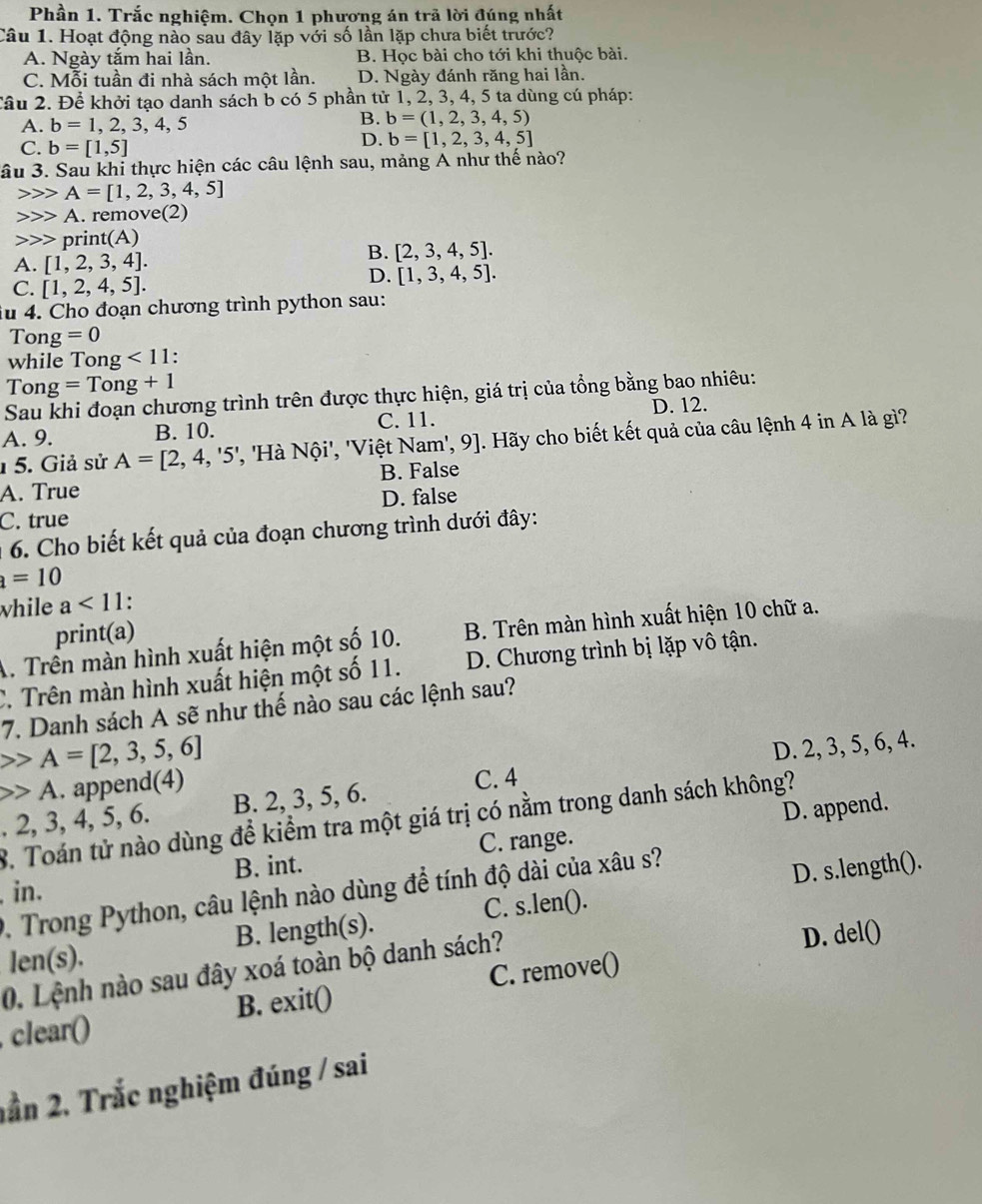 Phần 1. Trắc nghiệm. Chọn 1 phương án trã lời đúng nhất
Câu 1. Hoạt động nào sau đây lặp với số lần lặp chưa biết trước?
A. Ngày tắm hai lần. B. Học bài cho tới khi thuộc bài.
C. Mỗi tuần đi nhà sách một lần. D. Ngày đánh răng hai lần.
Cầu 2. Để khởi tạo danh sách b có 5 phần tử 1, 2, 3, 4, 5 ta dùng cú pháp:
A. b=1,2,3,4,5
B. b=(1,2,3,4,5)
C. b=[1,5]
D. b=[1,2,3,4,5]
ầu 3. Sau khi thực hiện các câu lệnh sau, mảng A như thế nào?
A=[1,2,3,4,5]
A. remove(2)
print(A)
A. [1,2,3,4].
B. [2,3,4,5].
C. [1,2,4,5].
D. [1,3,4,5].
iu 4. Cho đoạn chương trình python sau:
Tong =0
while To ng<11</tex> .
To g=Tong+1
Sau khi đoạn chương trình trên được thực hiện, giá trị của tổng bằng bao nhiêu:
A. 9. B. 10. C. 11. D. 12.
1 5. Giả sử A=[2,4,'5' ', 'Hà Nội', 'Việt Nam', 9]. Hãy cho biết kết quả của câu lệnh 4 in A là gì?
A. True B. False
D. false
C. true
* 6. Cho biết kết quả của đoạn chương trình dưới đây:
a=10
while a<11</tex> .
print(a)
A. Trên màn hình xuất hiện một số 10. B. Trên màn hình xuất hiện 10 chữ a.
C. Trên màn hình xuất hiện một số 11. D. Chương trình bị lặp vô tận.
7. Danh sách A sẽ như thế nào sau các lệnh sau?
A=[2,3,5,6] . 2, 3, 4, 5, 6. B. 2, 3, 5, 6. D. 2, 3, 5, 6, 4.
A. append(4)
C. 4
D. append.
8. Toán tử nào dùng để kiểm tra một giá trị có nằm trong danh sách không?
, in. B. int. C. range.
D. Trong Python, câu lệnh nào dùng để tính độ dài của xâu s?
D. s.length().
len(s). B. length(s). C. s.len().
0. Lệnh nào sau đây xoá toàn bộ danh sách? D. del()
clear() B. exit() C. remove()
ần 2. Trắc nghiệm đúng / sai