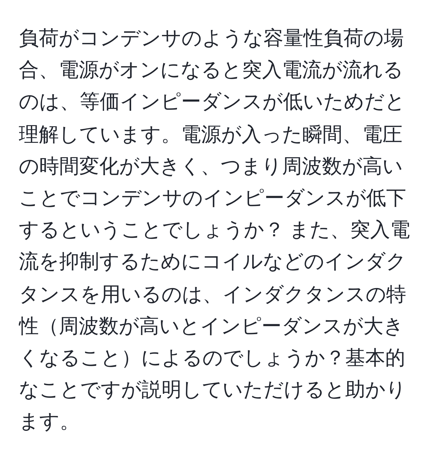 負荷がコンデンサのような容量性負荷の場合、電源がオンになると突入電流が流れるのは、等価インピーダンスが低いためだと理解しています。電源が入った瞬間、電圧の時間変化が大きく、つまり周波数が高いことでコンデンサのインピーダンスが低下するということでしょうか？ また、突入電流を抑制するためにコイルなどのインダクタンスを用いるのは、インダクタンスの特性周波数が高いとインピーダンスが大きくなることによるのでしょうか？基本的なことですが説明していただけると助かります。