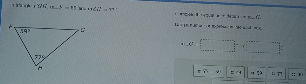 In triangle FGH, m∠ F=59° and m∠ H=77°. Complete the equation to determine m∠ G.
Drag a number or expression into each box.
m∠ G=□°-(_ )^circ 
:: 77-59 :: 44 :: 59 :: 77 :: 90