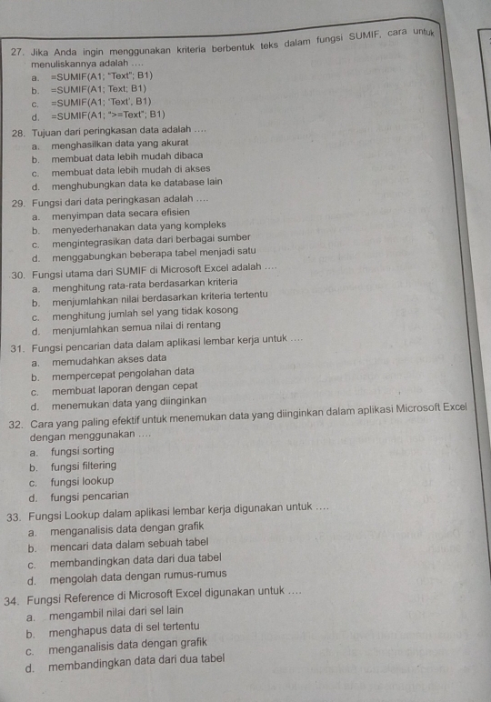 Jika Anda ingin menggunakan kriteria berbentuk teks dalam fungsi SUMIF, cara untuk
menuliskannya adalah ....
a。 =SUMIF(A 1; "Text"; B1)
b. =SUMIF(A1; Text; B1)
C. =SUMIF(A1;Te xt',B1
d. =SUMIF(A1;^wedge >=Text';B1)
28. Tujuan dari peringkasan data adalah ....
a. menghasilkan data yang akurat
b. membuat data lebih mudah dibaca
c. membuat data lebih mudah di akses
d. menghubungkan data ke database lain
29. Fungsi dari data peringkasan adalah ....
a. menyimpan data secara efisien
b. menyederhanakan data yang kompleks
c. mengintegrasikan data dari berbagai sumber
d. menggabungkan beberapa tabel menjadi satu
30. Fungsi utama dari SUMIF di Microsoft Excel adalah ..
a. menghitung rata-rata berdasarkan kriteria
b. menjumlahkan nilai berdasarkan kriteria tertentu
c. menghitung jumlah sel yang tidak kosong
d. menjumlahkan semua nilai di rentang
31. Fungsi pencarian data dalam aplikasi lembar kerja untuk ....
a. memudahkan akses data
b. mempercepat pengolahan data
c. membuat laporan dengan cepat
d. menemukan data yang diinginkan
32. Cara yang paling efektif untuk menemukan data yang diinginkan dalam aplikasi Microsoft Excel
dengan menggunakan ....
a. fungsi sorting
b. fungsi filtering
c. fungsi lookup
d. fungsi pencarian
33. Fungsi Lookup dalam aplikasi lembar kerja digunakan untuk …
a. menganalisis data dengan grafik
b. mencari data dalam sebuah tabel
c. membandingkan data dari dua tabel
d. mengolah data dengan rumus-rumus
34. Fungsi Reference di Microsoft Excel digunakan untuk ..
a. mengambil nilai dari sel lain
b. menghapus data di sel tertentu
c. menganalisis data dengan grafik
d. membandingkan data dari dua tabel