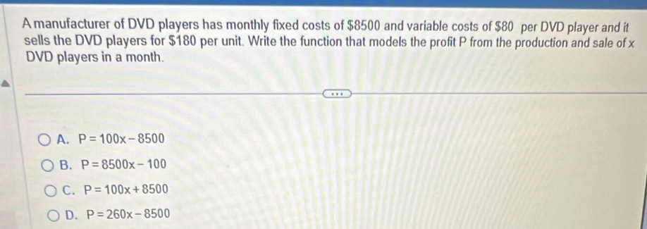 A manufacturer of DVD players has monthly fixed costs of $8500 and variable costs of $80 per DVD player and it
sells the DVD players for $180 per unit. Write the function that models the profit P from the production and sale of x
DVD players in a month.
A. P=100x-8500
B. P=8500x-100
C. P=100x+8500
D. P=260x-8500