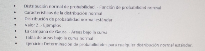 Distribución normal de probabilidad. - Función de probabilidad normal 
Características de la distribución normal 
Distribución de probabilidad normal estándar 
Valor Z.- Ejemplos 
La campana de Gauss. - Áreas bajo la curva 
Tabla de áreas bajo la curva normal 
Ejercicio: Determinación de probabilidades para cualquier distribución normal estándar.