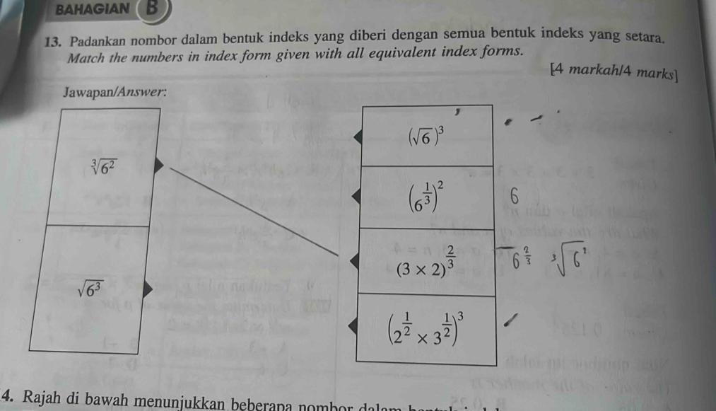 BAHAGIAN B
13. Padankan nombor dalam bentuk indeks yang diberi dengan semua bentuk indeks yang setara.
Match the numbers in index form given with all equivalent index forms.
[4 markah/4 marks]
Jawapan/Answer:
sqrt[3](6^2)
6
6^(frac 2)3 sqrt[3](6^1)
sqrt(6^3)
4.  Rajah di bawah menunjukkan beberan a     b o