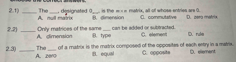 ect answers.
2.1) _The_ , designated 0_m* n , is the m* n matrix, all of whose entries are 0.
A. null matrix B. dimension C. commutative D. zero matrix
2.2) _Only matrices of the same _can be added or subtracted.
A. dimension B. type C. element D. rule
2.3) _The _of a matrix is the matrix composed of the opposites of each entry in a matrix.
A. zero B. equal C. opposite D. element