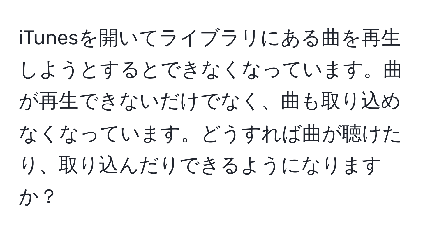 iTunesを開いてライブラリにある曲を再生しようとするとできなくなっています。曲が再生できないだけでなく、曲も取り込めなくなっています。どうすれば曲が聴けたり、取り込んだりできるようになりますか？