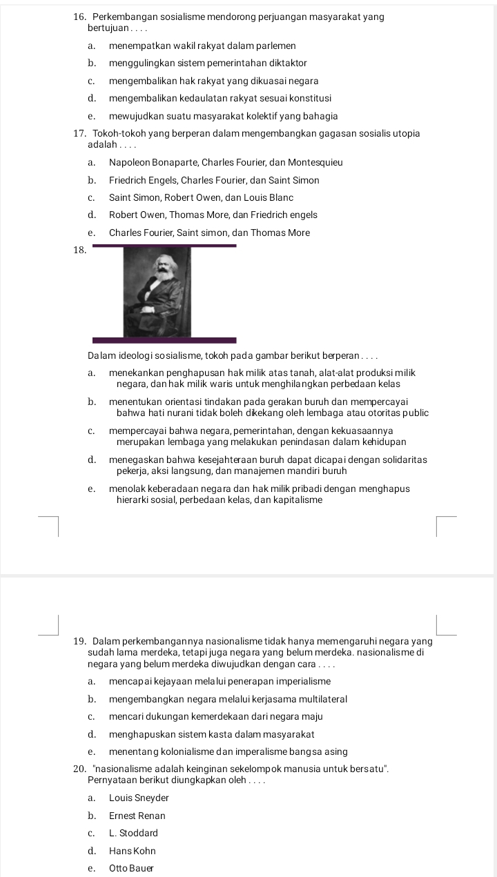 Perkembangan sosialisme mendorong perjuangan masyarakat yang
bertujuan . . . .
a. menempatkan wakil rakyat dalam parlemen
b. menggulingkan sistem pemerintahan diktaktor
c. mengembalikan hak rakyat yang dikuasai negara
d. mengembalikan kedaulatan rakyat sesuai konstitusi
e. mewujudkan suatu masyarakat kolektif yang bahagia
17. Tokoh-tokoh yang berperan dalam mengembangkan gagasan sosialis utopia
adalah . . . .
a. Napoleon Bonaparte, Charles Fourier, dan Montesquieu
b. Friedrich Engels, Charles Fourier, dan Saint Simon
c. Saint Simon, Robert Owen, dan Louis Blanc
d. Robert Owen, Thomas More, dan Friedrich engels
e. Charles Fourier, Saint simon, dan Thomas More
18
Dalam ideologi so sialisme, tokoh pada gambar berikut berperan . . . .
a. menekankan penghapusan hak milik atas tanah, alat-alat produksi milik
negara, dan hak milik waris untuk menghilangkan perbedaan kelas
b. menentukan orientasi tindakan pada gerakan buruh dan mempercayai
bahwa hati nurani tidak boleh dikekang oleh lembaga atau otoritas public
c. mempercayai bahwa neɡara, pemerintahan, dengan kekuasaannya
merupakan lembaga yang melakukan penindasan dalam kehidupan
d. menegaskan bahwa kesejahteraan buruh dapat dicapai dengan solidaritas
pekerja, aksi langsung, dan manajemen mandiri buruh
e. menolak keberadaan negara dan hak milik pribadi dengan menghapus
hierarki sosial, perbedaan kelas, dan kapitalisme
19. Dalam perkembangannya nasionalisme tidak hanya memengaruhi negara yang
sudah lama merdeka, tetapi juga negara yang belum merdeka. nasionalisme di
negara yang belum merdeka diwujudkan dengan cara . . . .
a. mencapai kejayaan melalui penerapan imperialisme
b. mengembangkan negara melalui kerjasama multilateral
c. mencari dukungan kemerdekaan dari negara maju
d. menghapuskan sistem kasta dalam masyarakat
e. menentang kolonialisme dan imperalisme bangsa asing
20. ''nasionalisme adalah keinginan sekelompok manusia untuk bersatu''.
Pernyataan berikut diungkapkan oleh . . . .
a. Louis Sneyder
b. Ernest Renan
c. L. Stoddard
d. Hans Kohn
e. Otto Bauer