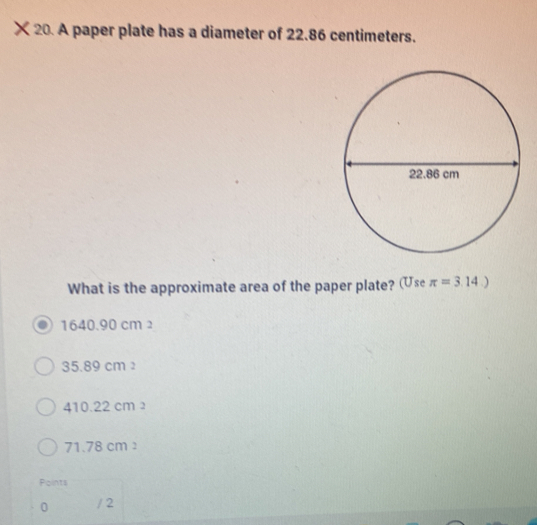 × 20. A paper plate has a diameter of 22.86 centimeters.
What is the approximate area of the paper plate? (Use π =3.14.)
1640.90 cm 2
35.89 cm
410.22 cm 2
71.78 cm
Points
0 / 2