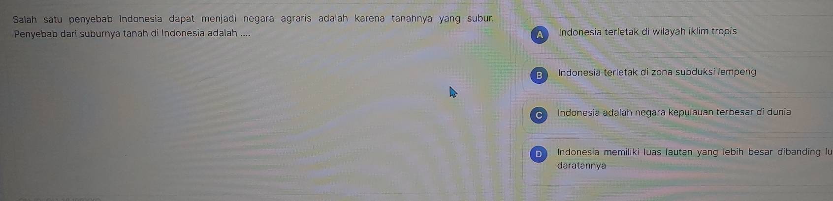 Salah satu penyebab Indonesia dapat menjadi negara agraris adalah karena tanahnya yang subur.
Penyebab dari suburnya tanah di Indonesia adalah .... A Indonesia terletak di wilayah iklim tropis
Indonesia terletak di zona subduksi lempeng
Indonesia adalah negara kepulauan terbesar di dunia
D Indonesia memiliki luas lautan yang lebih besar dibanding lu
daratannya