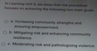 In Learning Unit 3, we show that risk prevention 
focuses on achieving the following two main goals: 
a. Increasing community strengths and 
ensuring empowerment. 
b. Mitigating risk and enhancing community 
resilience. 
c. Moderating risk and pathologising violence.