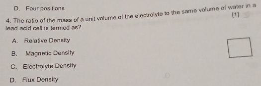 D. Four positions
4. The ratio of the mass of a unit volume of the electrolyte to the same volume of water in a [1]
lead acid cell is termed as?
A. Relative Density
B. Magnetic Density
C. Electrolyte Density
D. Flux Density