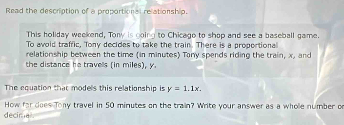 Read the description of a proportional relationship. 
This holiday weekend, Tony is going to Chicago to shop and see a baseball game. 
To avoid traffic, Tony decides to take the train. There is a proportional 
relationship between the time (in minutes) Tony spends riding the train, x, and 
the distance he travels (in miles), y. 
The equation that models this relationship is y=1.1x. 
How far does Tony travel in 50 minutes on the train? Write your answer as a whole number or 
decimal.